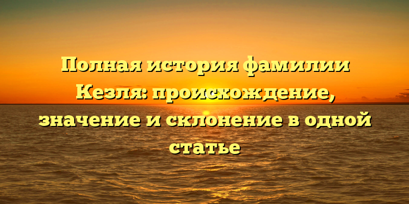 Полная история фамилии Кезля: происхождение, значение и склонение в одной статье