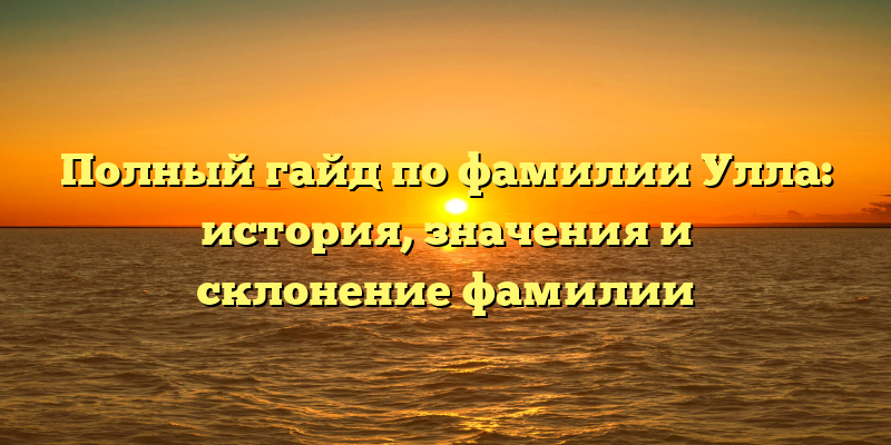 Полный гайд по фамилии Улла: история, значения и склонение фамилии