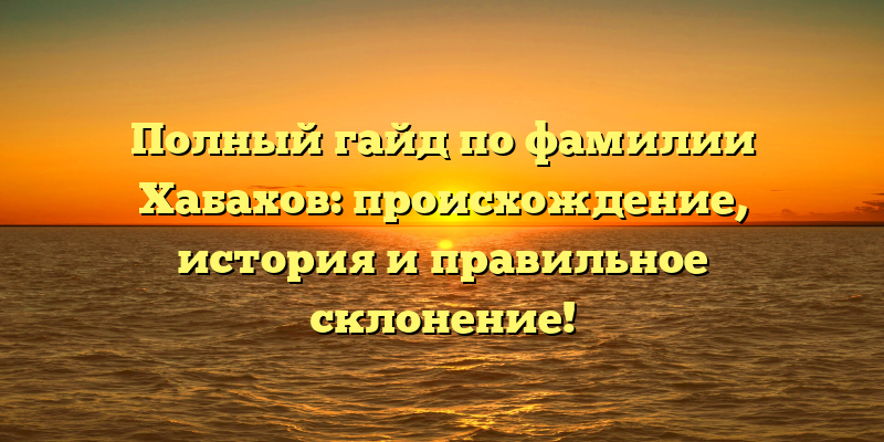 Полный гайд по фамилии Хабахов: происхождение, история и правильное склонение!