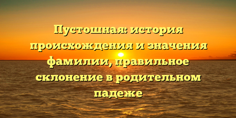 Пустошная: история происхождения и значения фамилии, правильное склонение в родительном падеже