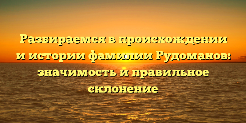 Разбираемся в происхождении и истории фамилии Рудоманов: значимость и правильное склонение