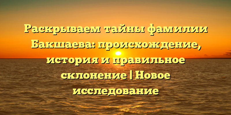 Раскрываем тайны фамилии Бакшаева: происхождение, история и правильное склонение | Новое исследование