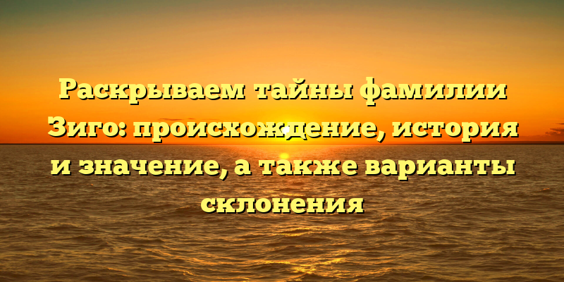 Раскрываем тайны фамилии Зиго: происхождение, история и значение, а также варианты склонения