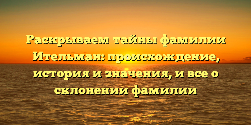 Раскрываем тайны фамилии Ительман: происхождение, история и значения, и все о склонении фамилии
