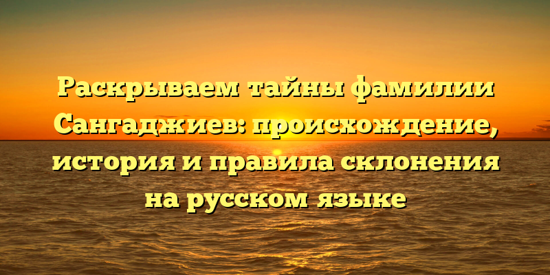 Раскрываем тайны фамилии Сангаджиев: происхождение, история и правила склонения на русском языке