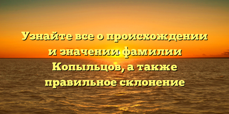 Узнайте все о происхождении и значении фамилии Копыльцов, а также правильное склонение