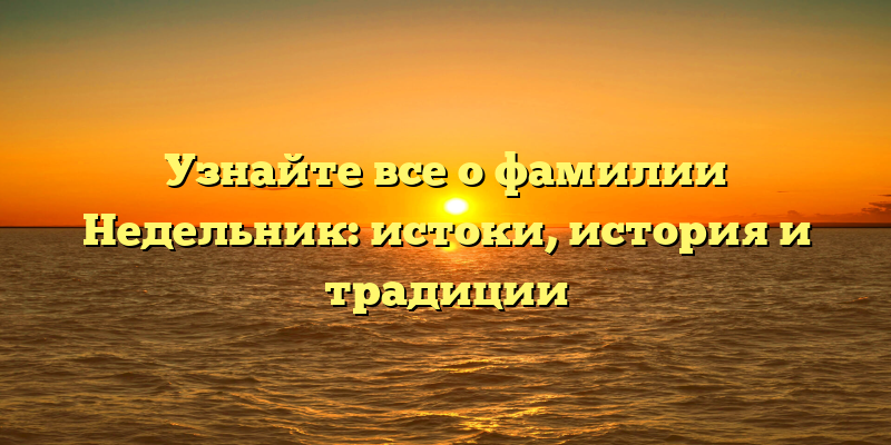 Узнайте все о фамилии Недельник: истоки, история и традиции