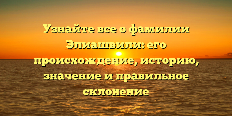 Узнайте все о фамилии Элиашвили: его происхождение, историю, значение и правильное склонение