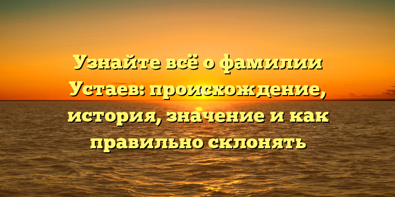 Узнайте всё о фамилии Устаев: происхождение, история, значение и как правильно склонять