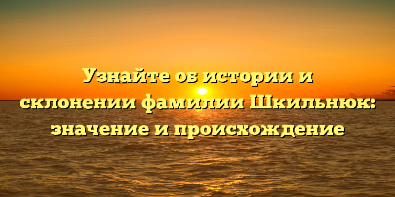 Узнайте об истории и склонении фамилии Шкильнюк: значение и происхождение