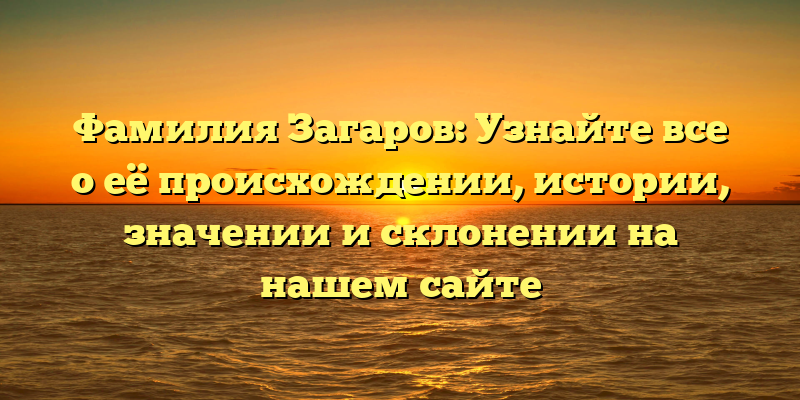 Фамилия Загаров: Узнайте все о её происхождении, истории, значении и склонении на нашем сайте
