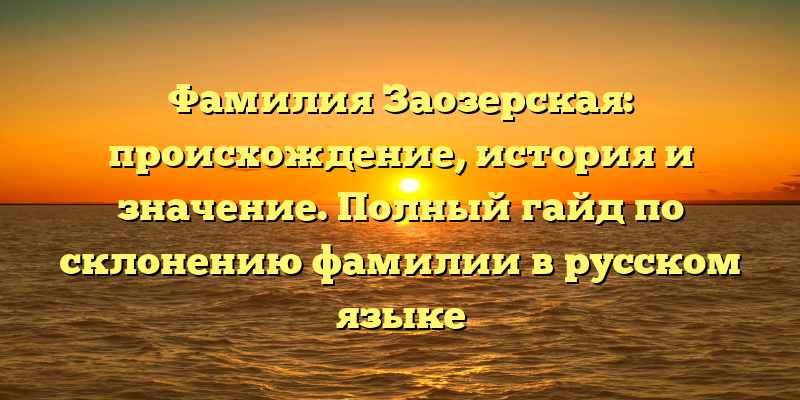 Фамилия Заозерская: происхождение, история и значение. Полный гайд по склонению фамилии в русском языке