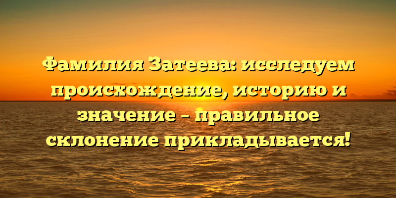 Фамилия Затеева: исследуем происхождение, историю и значение – правильное склонение прикладывается!