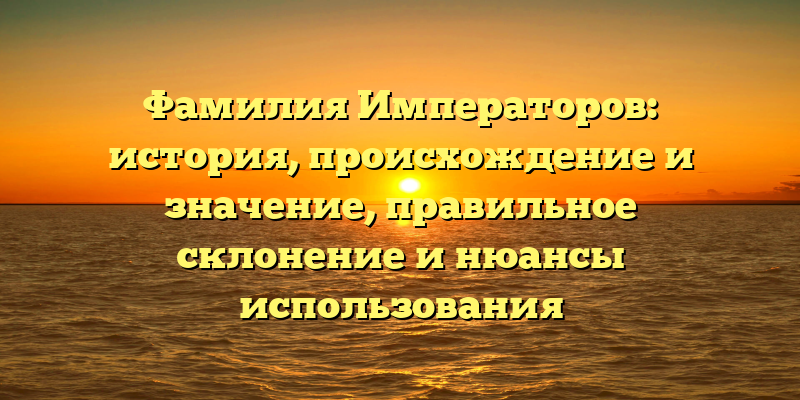 Фамилия Императоров: история, происхождение и значение, правильное склонение и нюансы использования