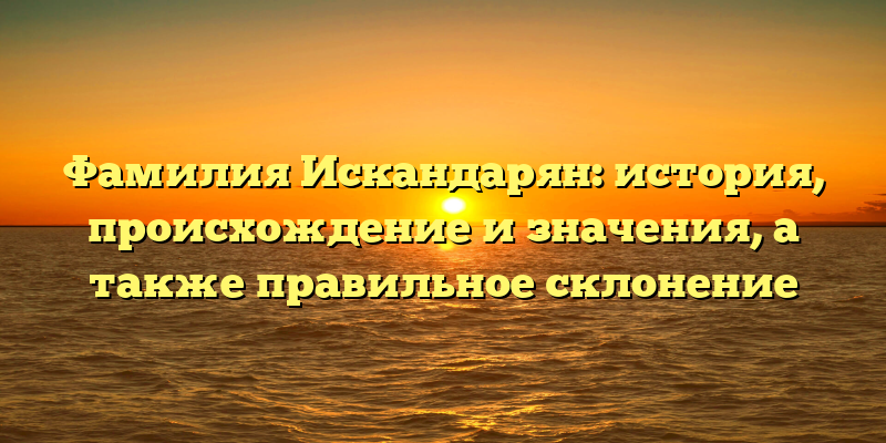 Фамилия Искандарян: история, происхождение и значения, а также правильное склонение