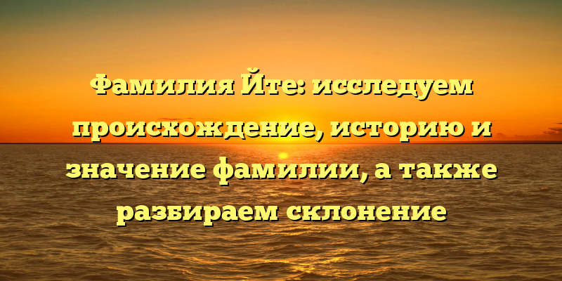 Фамилия Йте: исследуем происхождение, историю и значение фамилии, а также разбираем склонение