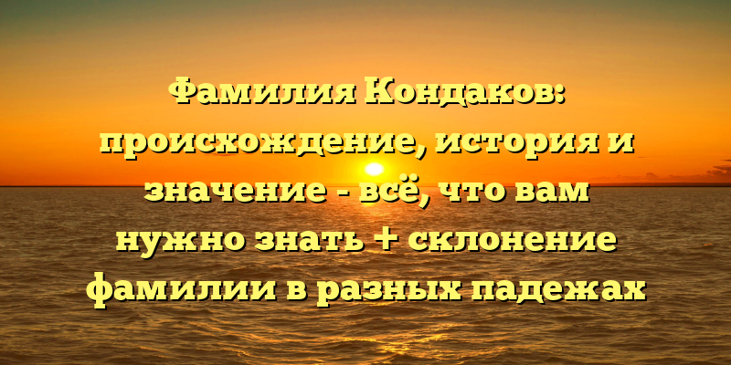 Фамилия Кондаков: происхождение, история и значение - всё, что вам нужно знать + склонение фамилии в разных падежах
