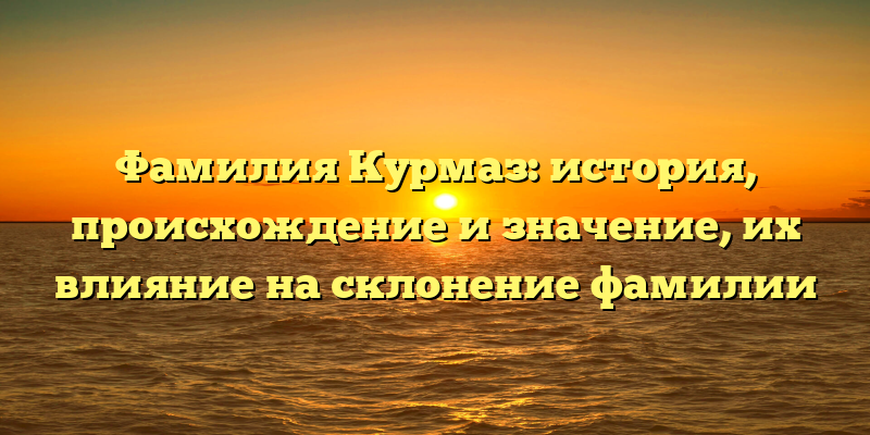 Фамилия Курмаз: история, происхождение и значение, их влияние на склонение фамилии