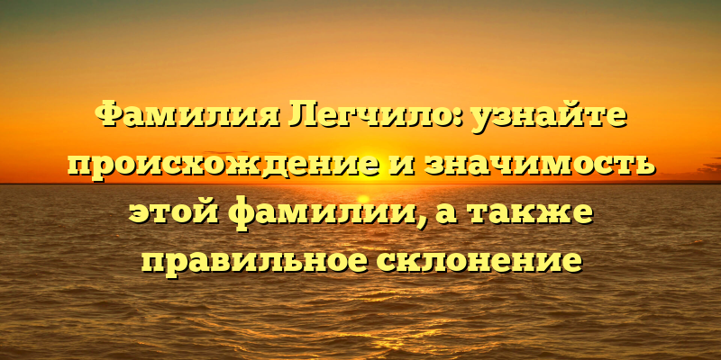 Фамилия Легчило: узнайте происхождение и значимость этой фамилии, а также правильное склонение