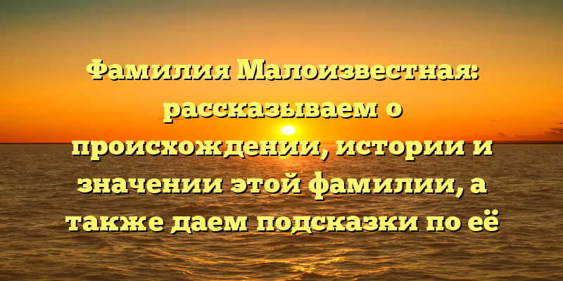 Фамилия Малоизвестная: рассказываем о происхождении, истории и значении этой фамилии, а также даем подсказки по её склонению