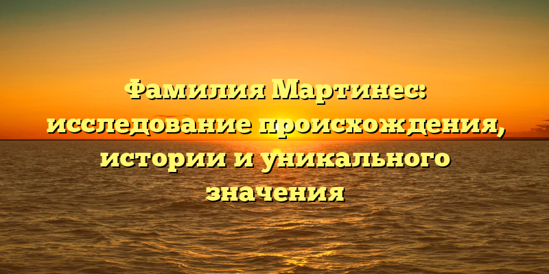 Фамилия Мартинес: исследование происхождения, истории и уникального значения