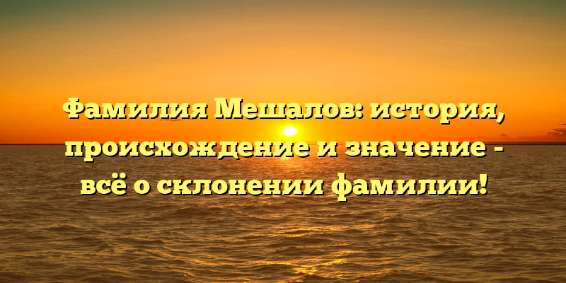 Фамилия Мешалов: история, происхождение и значение - всё о склонении фамилии!