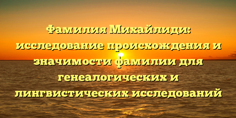 Фамилия Михайлиди: исследование происхождения и значимости фамилии для генеалогических и лингвистических исследований