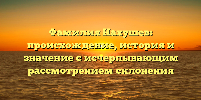 Фамилия Нахушев: происхождение, история и значение с исчерпывающим рассмотрением склонения
