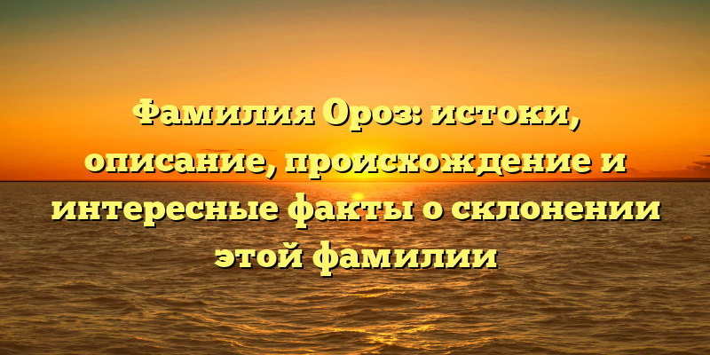 Фамилия Ороз: истоки, описание, происхождение и интересные факты о склонении этой фамилии
