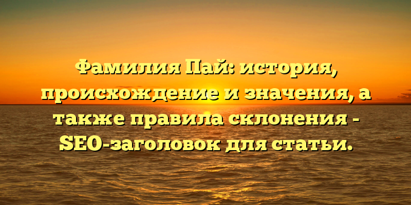 Фамилия Пай: история, происхождение и значения, а также правила склонения - SEO-заголовок для статьи.