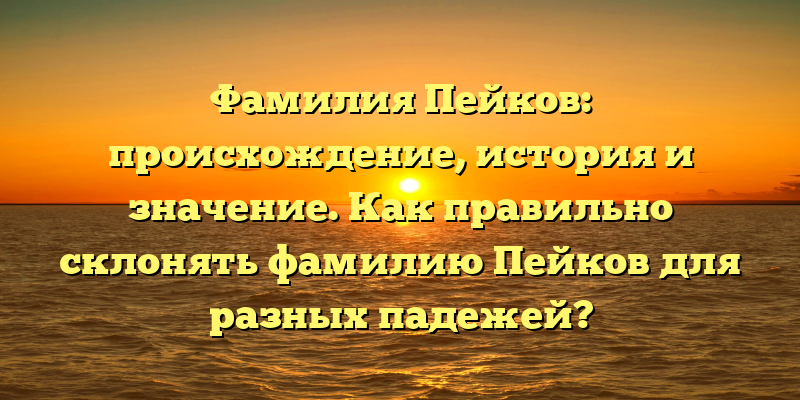 Фамилия Пейков: происхождение, история и значение. Как правильно склонять фамилию Пейков для разных падежей?