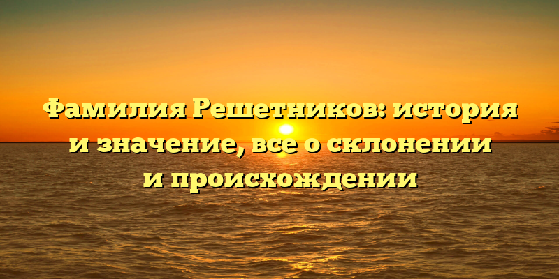 Фамилия Решетников: история и значение, все о склонении и происхождении