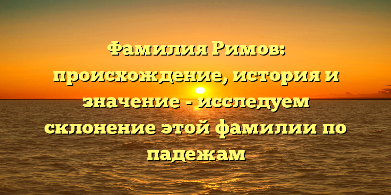 Фамилия Римов: происхождение, история и значение - исследуем склонение этой фамилии по падежам