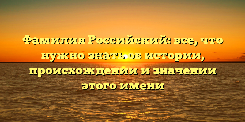 Фамилия Российский: все, что нужно знать об истории, происхождении и значении этого имени