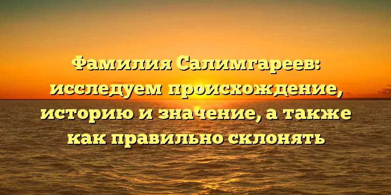 Фамилия Салимгареев: исследуем происхождение, историю и значение, а также как правильно склонять