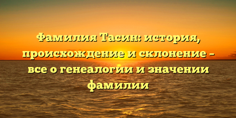 Фамилия Тасин: история, происхождение и склонение – все о генеалогии и значении фамилии
