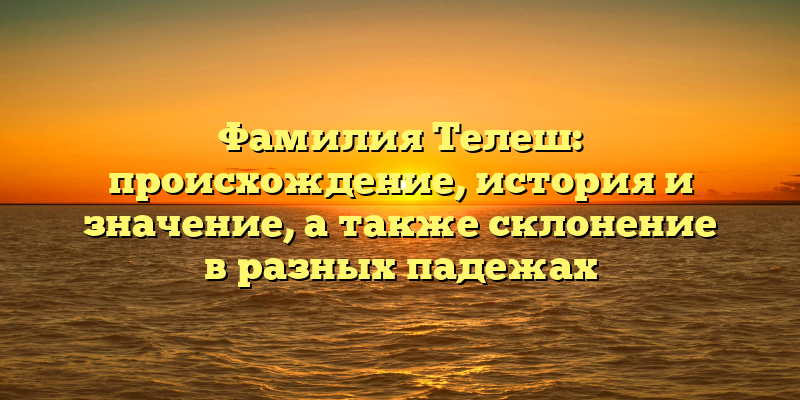 Фамилия Телеш: происхождение, история и значение, а также склонение в разных падежах