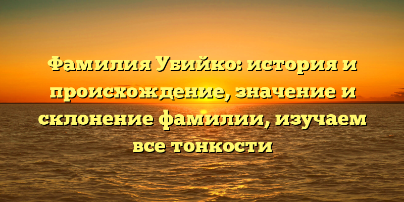 Фамилия Убийко: история и происхождение, значение и склонение фамилии, изучаем все тонкости