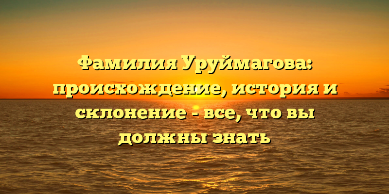 Фамилия Уруймагова: происхождение, история и склонение - все, что вы должны знать