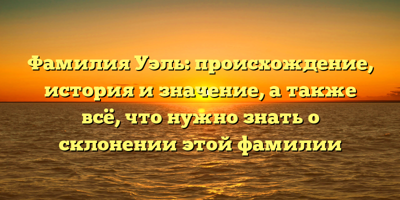 Фамилия Уэль: происхождение, история и значение, а также всё, что нужно знать о склонении этой фамилии