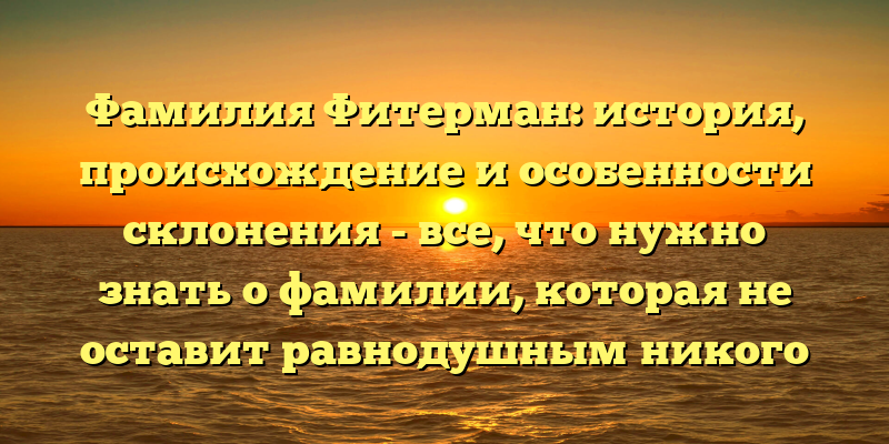 Фамилия Фитерман: история, происхождение и особенности склонения - все, что нужно знать о фамилии, которая не оставит равнодушным никого