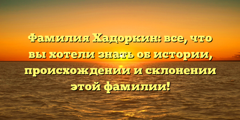 Фамилия Хадоркин: все, что вы хотели знать об истории, происхождении и склонении этой фамилии!
