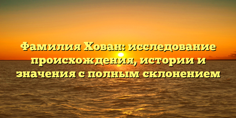 Фамилия Хован: исследование происхождения, истории и значения с полным склонением