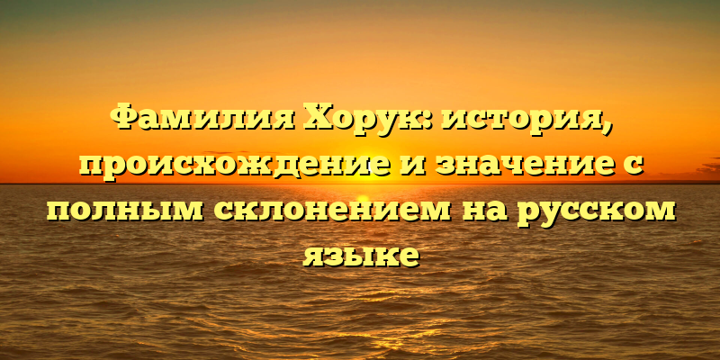 Фамилия Хорук: история, происхождение и значение с полным склонением на русском языке