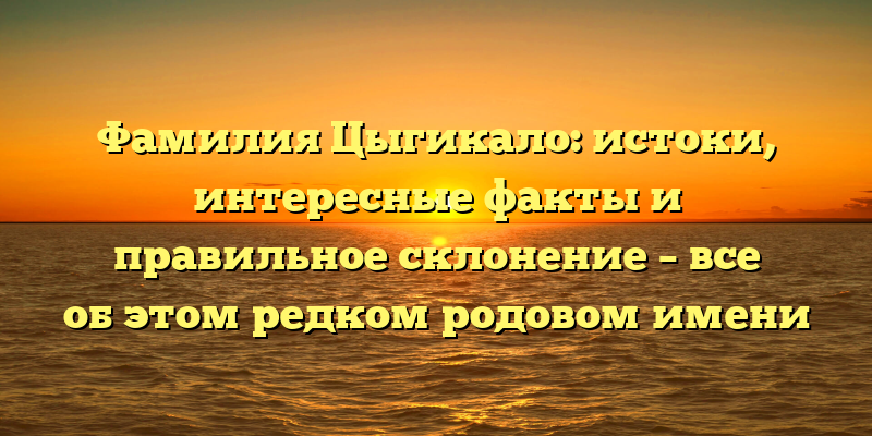 Фамилия Цыгикало: истоки, интересные факты и правильное склонение – все об этом редком родовом имени