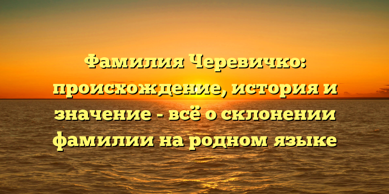 Фамилия Черевичко: происхождение, история и значение - всё о склонении фамилии на родном языке