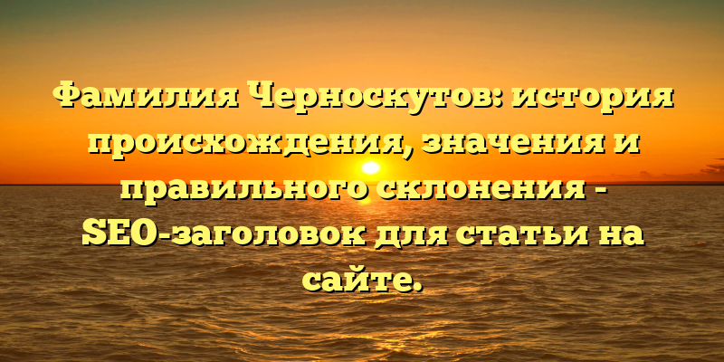 Фамилия Черноскутов: история происхождения, значения и правильного склонения - SEO-заголовок для статьи на сайте.