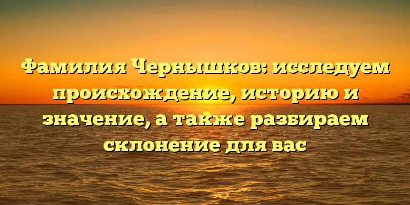 Фамилия Чернышков: исследуем происхождение, историю и значение, а также разбираем склонение для вас