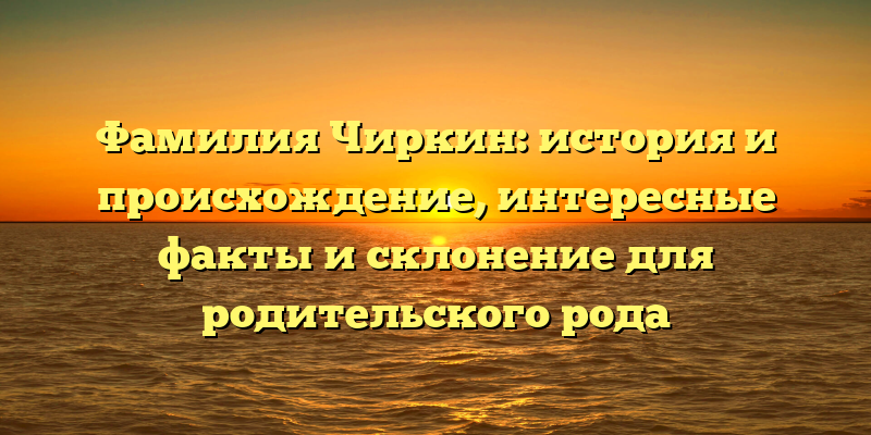 Фамилия Чиркин: история и происхождение, интересные факты и склонение для родительского рода