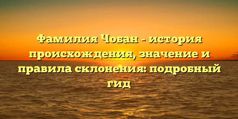 Фамилия Чобан - история происхождения, значение и правила склонения: подробный гид